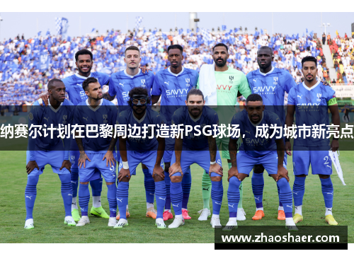 纳赛尔计划在巴黎周边打造新PSG球场，成为城市新亮点